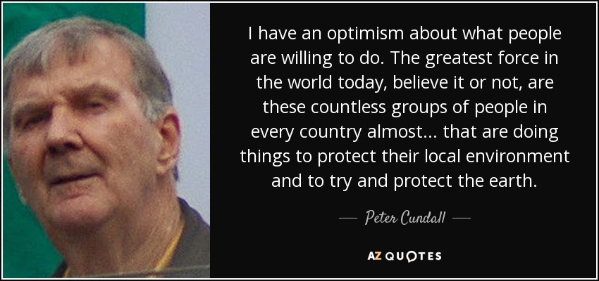 I have an optimism about what people are willing to do. The greatest force in the world today, believe it or not, are these countless groups of people in every country almost... that are doing things to protect their local environment and to try and protect the earth. - Peter Cundall