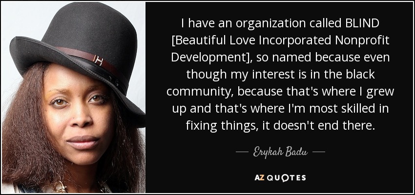 I have an organization called BLIND [Beautiful Love Incorporated Nonprofit Development], so named because even though my interest is in the black community, because that's where I grew up and that's where I'm most skilled in fixing things, it doesn't end there. - Erykah Badu