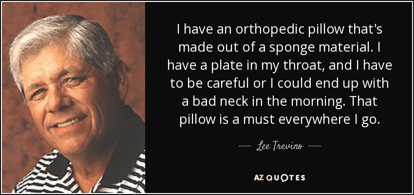 I have an orthopedic pillow that's made out of a sponge material. I have a plate in my throat, and I have to be careful or I could end up with a bad neck in the morning. That pillow is a must everywhere I go. - Lee Trevino