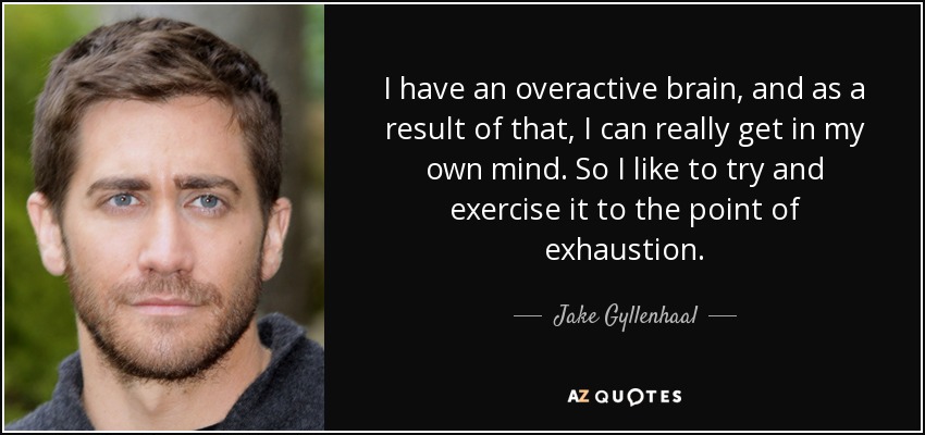 I have an overactive brain, and as a result of that, I can really get in my own mind. So I like to try and exercise it to the point of exhaustion. - Jake Gyllenhaal