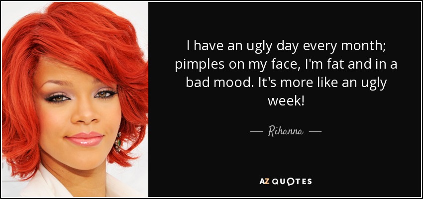 I have an ugly day every month; pimples on my face, I'm fat and in a bad mood. It's more like an ugly week! - Rihanna