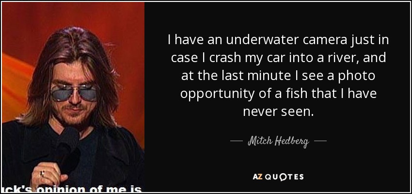 I have an underwater camera just in case I crash my car into a river, and at the last minute I see a photo opportunity of a fish that I have never seen. - Mitch Hedberg