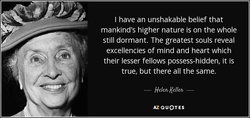 I have an unshakable belief that mankind's higher nature is on the whole still dormant. The greatest souls reveal excellencies of mind and heart which their lesser fellows possess-hidden, it is true, but there all the same. - Helen Keller