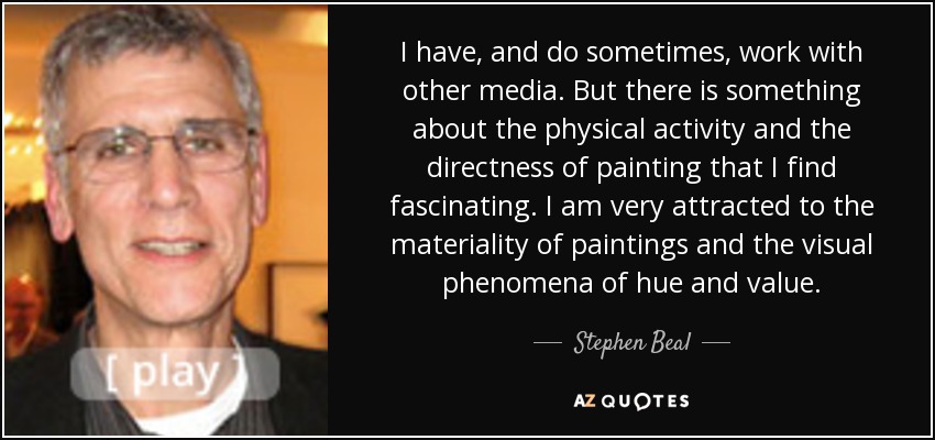 I have, and do sometimes, work with other media. But there is something about the physical activity and the directness of painting that I find fascinating. I am very attracted to the materiality of paintings and the visual phenomena of hue and value. - Stephen Beal