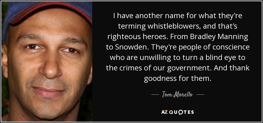 I have another name for what they're terming whistleblowers, and that's righteous heroes. From Bradley Manning to Snowden. They're people of conscience who are unwilling to turn a blind eye to the crimes of our government. And thank goodness for them. - Tom Morello