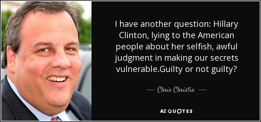 I have another question: Hillary Clinton, lying to the American people about her selfish, awful judgment in making our secrets vulnerable.Guilty or not guilty? - Chris Christie