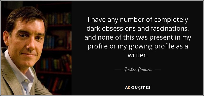 I have any number of completely dark obsessions and fascinations, and none of this was present in my profile or my growing profile as a writer. - Justin Cronin