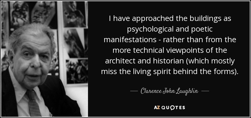 I have approached the buildings as psychological and poetic manifestations - rather than from the more technical viewpoints of the architect and historian (which mostly miss the living spirit behind the forms). - Clarence John Laughlin