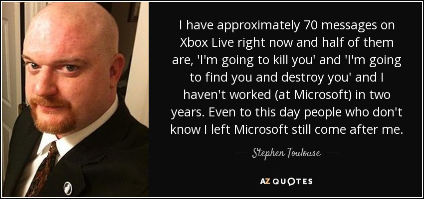 I have approximately 70 messages on Xbox Live right now and half of them are, 'I'm going to kill you' and 'I'm going to find you and destroy you' and I haven't worked (at Microsoft) in two years. Even to this day people who don't know I left Microsoft still come after me. - Stephen Toulouse