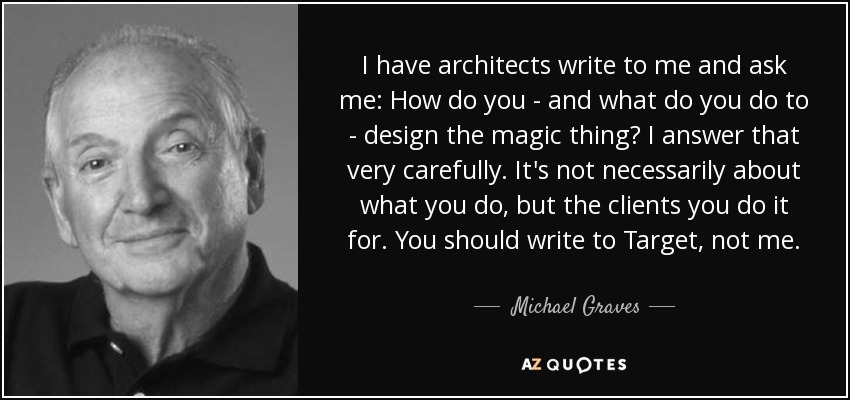 I have architects write to me and ask me: How do you - and what do you do to - design the magic thing? I answer that very carefully. It's not necessarily about what you do, but the clients you do it for. You should write to Target, not me. - Michael Graves