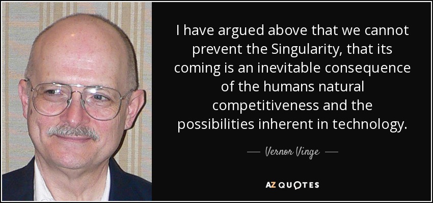 I have argued above that we cannot prevent the Singularity, that its coming is an inevitable consequence of the humans natural competitiveness and the possibilities inherent in technology. - Vernor Vinge