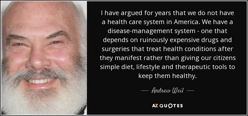 I have argued for years that we do not have a health care system in America. We have a disease-management system - one that depends on ruinously expensive drugs and surgeries that treat health conditions after they manifest rather than giving our citizens simple diet, lifestyle and therapeutic tools to keep them healthy. - Andrew Weil