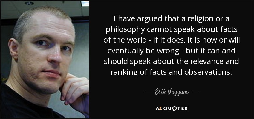 I have argued that a religion or a philosophy cannot speak about facts of the world - if it does, it is now or will eventually be wrong - but it can and should speak about the relevance and ranking of facts and observations. - Erik Naggum