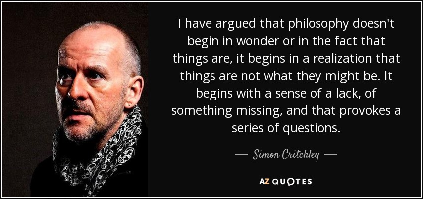 I have argued that philosophy doesn't begin in wonder or in the fact that things are, it begins in a realization that things are not what they might be. It begins with a sense of a lack, of something missing, and that provokes a series of questions. - Simon Critchley