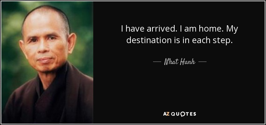 I have arrived. I am home. My destination is in each step. - Nhat Hanh