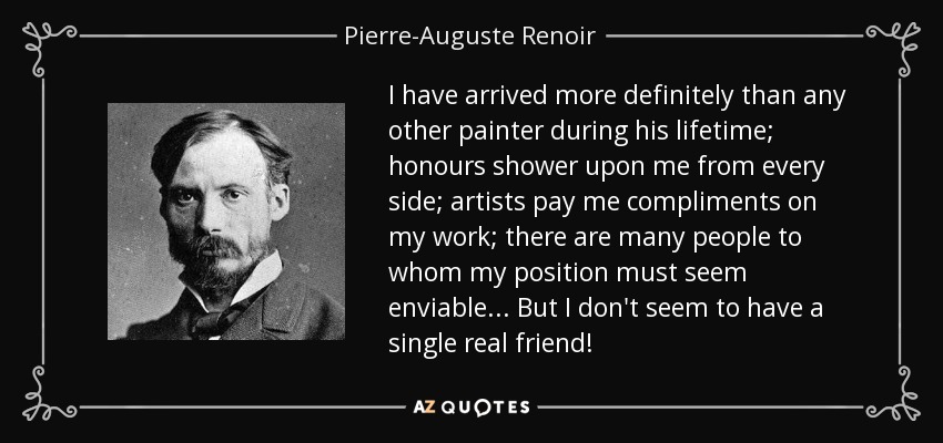 I have arrived more definitely than any other painter during his lifetime; honours shower upon me from every side; artists pay me compliments on my work; there are many people to whom my position must seem enviable ... But I don't seem to have a single real friend! - Pierre-Auguste Renoir