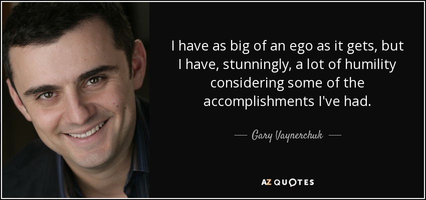 I have as big of an ego as it gets, but I have, stunningly, a lot of humility considering some of the accomplishments I've had. - Gary Vaynerchuk