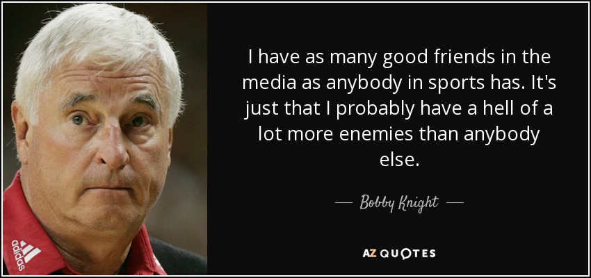 I have as many good friends in the media as anybody in sports has. It's just that I probably have a hell of a lot more enemies than anybody else. - Bobby Knight