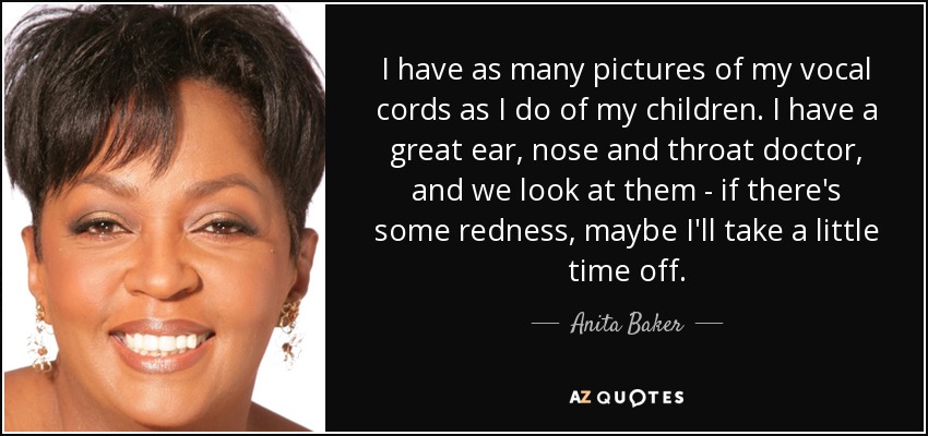 I have as many pictures of my vocal cords as I do of my children. I have a great ear, nose and throat doctor, and we look at them - if there's some redness, maybe I'll take a little time off. - Anita Baker