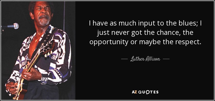 I have as much input to the blues; I just never got the chance, the opportunity or maybe the respect. - Luther Allison