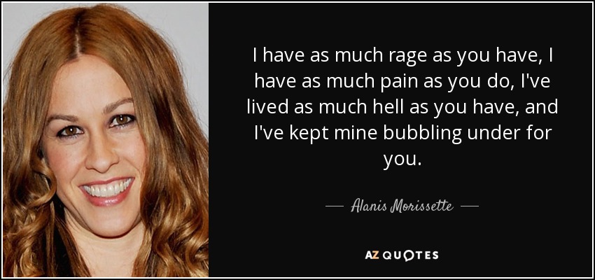 I have as much rage as you have, I have as much pain as you do, I've lived as much hell as you have, and I've kept mine bubbling under for you. - Alanis Morissette