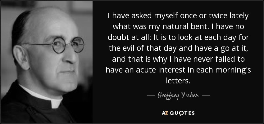 I have asked myself once or twice lately what was my natural bent. I have no doubt at all: It is to look at each day for the evil of that day and have a go at it, and that is why I have never failed to have an acute interest in each morning's letters. - Geoffrey Fisher