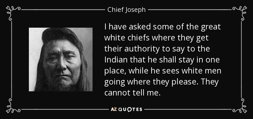 I have asked some of the great white chiefs where they get their authority to say to the Indian that he shall stay in one place, while he sees white men going where they please. They cannot tell me. - Chief Joseph