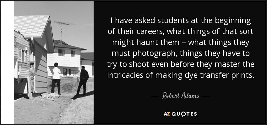 I have asked students at the beginning of their careers, what things of that sort might haunt them – what things they must photograph, things they have to try to shoot even before they master the intricacies of making dye transfer prints. - Robert Adams