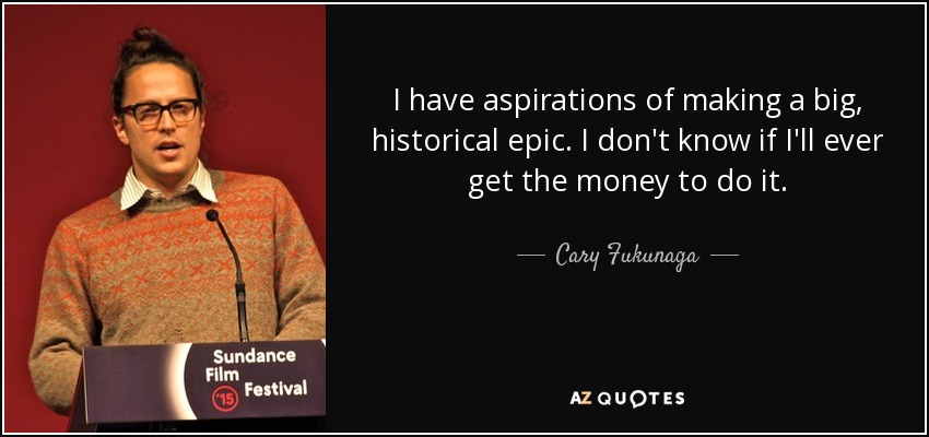 I have aspirations of making a big, historical epic. I don't know if I'll ever get the money to do it. - Cary Fukunaga