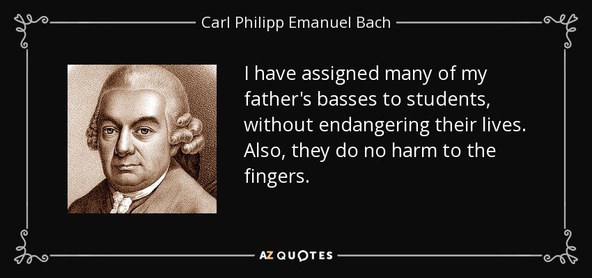 I have assigned many of my father's basses to students, without endangering their lives. Also, they do no harm to the fingers. - Carl Philipp Emanuel Bach