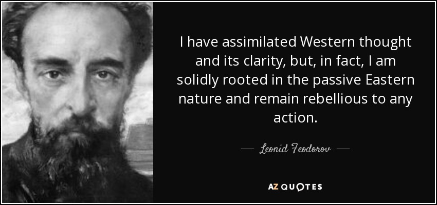 I have assimilated Western thought and its clarity, but, in fact, I am solidly rooted in the passive Eastern nature and remain rebellious to any action. - Leonid Feodorov