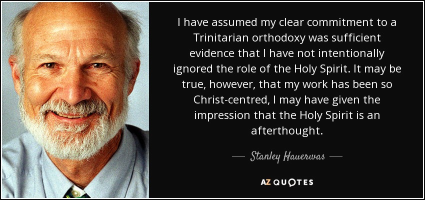 I have assumed my clear commitment to a Trinitarian orthodoxy was sufficient evidence that I have not intentionally ignored the role of the Holy Spirit. It may be true, however, that my work has been so Christ-centred, I may have given the impression that the Holy Spirit is an afterthought. - Stanley Hauerwas