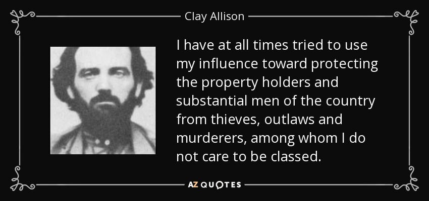 I have at all times tried to use my influence toward protecting the property holders and substantial men of the country from thieves, outlaws and murderers, among whom I do not care to be classed. - Clay Allison
