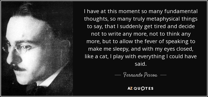 I have at this moment so many fundamental thoughts, so many truly metaphysical things to say, that I suddenly get tired and decide not to write any more, not to think any more, but to allow the fever of speaking to make me sleepy, and with my eyes closed, like a cat, I play with everything I could have said. - Fernando Pessoa