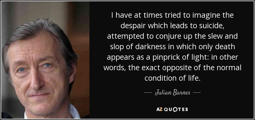 I have at times tried to imagine the despair which leads to suicide, attempted to conjure up the slew and slop of darkness in which only death appears as a pinprick of light: in other words, the exact opposite of the normal condition of life. - Julian Barnes
