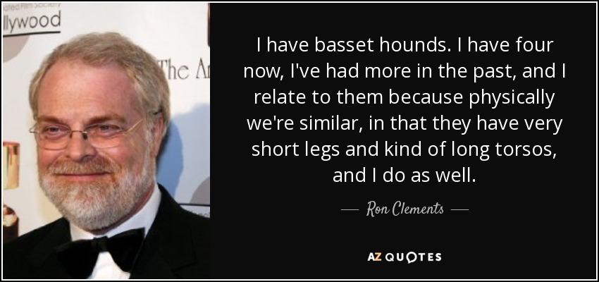 I have basset hounds. I have four now, I've had more in the past, and I relate to them because physically we're similar, in that they have very short legs and kind of long torsos, and I do as well. - Ron Clements