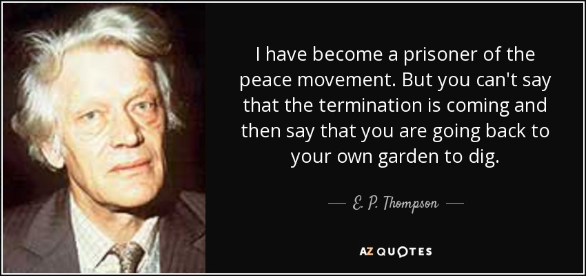 I have become a prisoner of the peace movement. But you can't say that the termination is coming and then say that you are going back to your own garden to dig. - E. P. Thompson