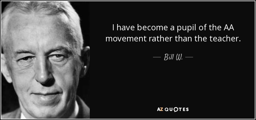 I have become a pupil of the AA movement rather than the teacher. - Bill W.