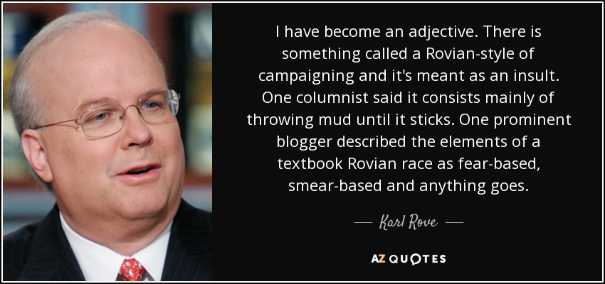 I have become an adjective. There is something called a Rovian-style of campaigning and it's meant as an insult. One columnist said it consists mainly of throwing mud until it sticks. One prominent blogger described the elements of a textbook Rovian race as fear-based, smear-based and anything goes. - Karl Rove