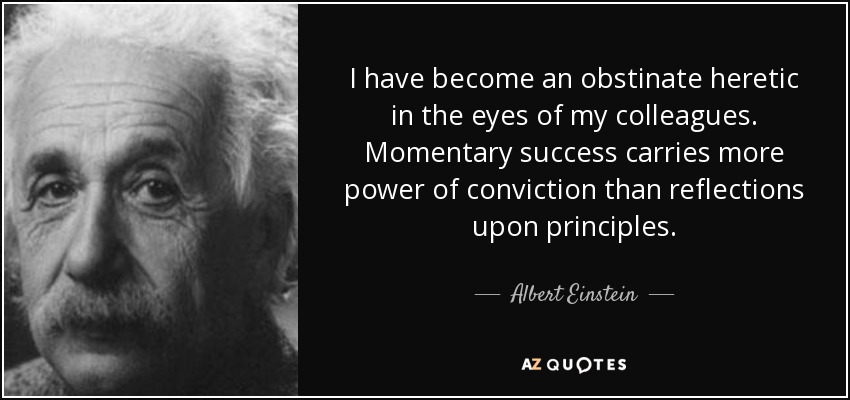 I have become an obstinate heretic in the eyes of my colleagues. Momentary success carries more power of conviction than reflections upon principles. - Albert Einstein