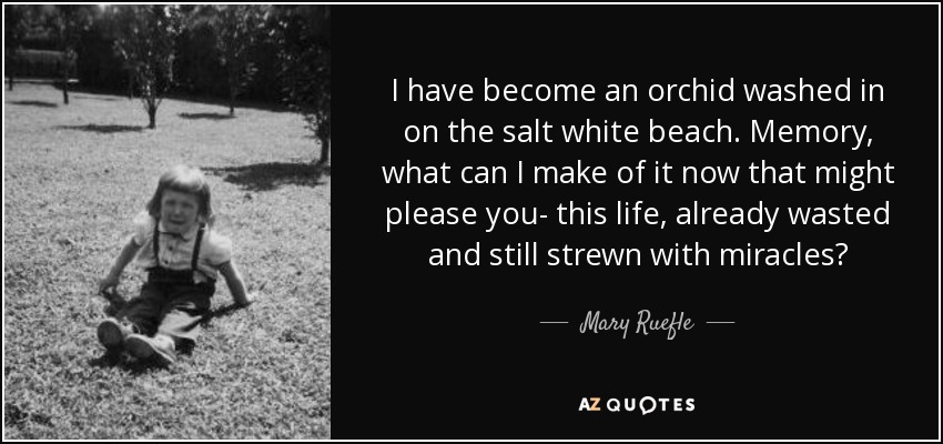 I have become an orchid washed in on the salt white beach. Memory, what can I make of it now that might please you- this life, already wasted and still strewn with miracles? - Mary Ruefle