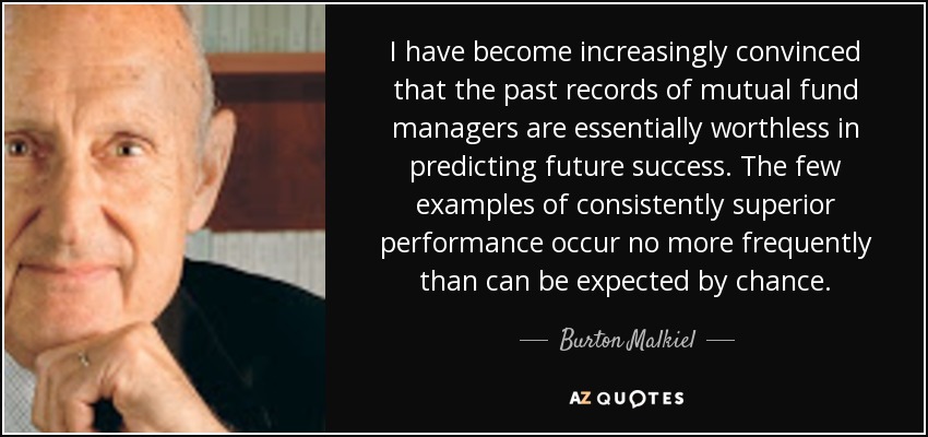 I have become increasingly convinced that the past records of mutual fund managers are essentially worthless in predicting future success. The few examples of consistently superior performance occur no more frequently than can be expected by chance. - Burton Malkiel