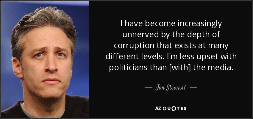 I have become increasingly unnerved by the depth of corruption that exists at many different levels. I'm less upset with politicians than [with] the media. - Jon Stewart