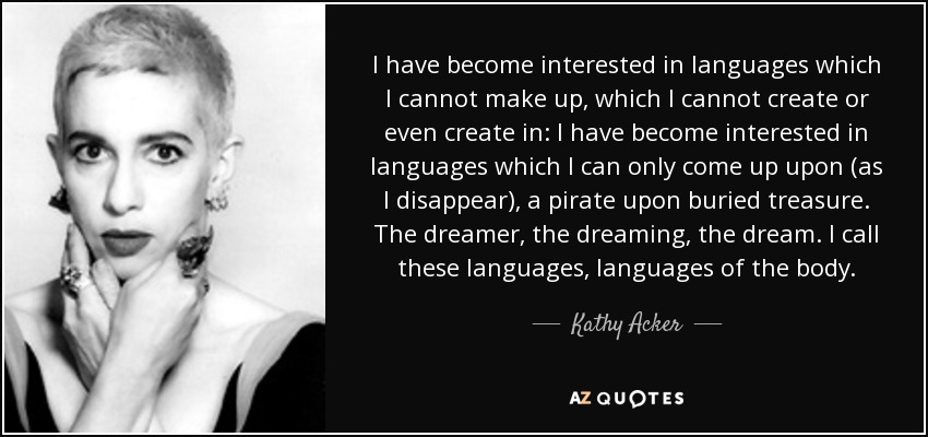 I have become interested in languages which I cannot make up, which I cannot create or even create in: I have become interested in languages which I can only come up upon (as I disappear), a pirate upon buried treasure. The dreamer, the dreaming, the dream. I call these languages, languages of the body. - Kathy Acker
