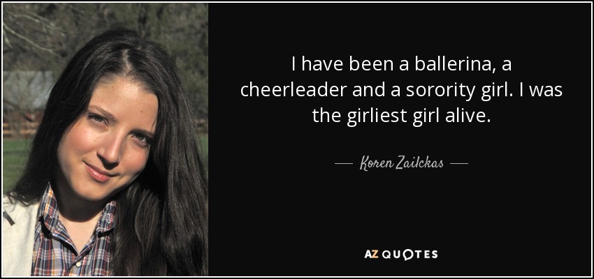 I have been a ballerina, a cheerleader and a sorority girl. I was the girliest girl alive. - Koren Zailckas