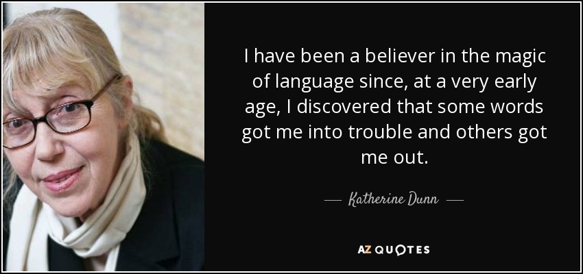 I have been a believer in the magic of language since, at a very early age, I discovered that some words got me into trouble and others got me out. - Katherine Dunn