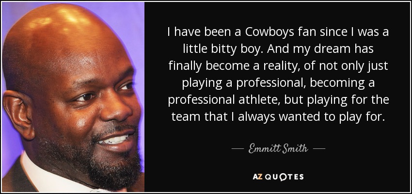 I have been a Cowboys fan since I was a little bitty boy. And my dream has finally become a reality, of not only just playing a professional, becoming a professional athlete, but playing for the team that I always wanted to play for. - Emmitt Smith