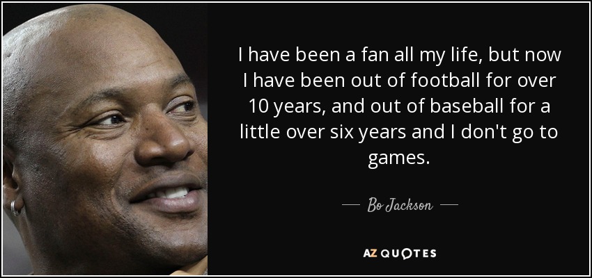 I have been a fan all my life, but now I have been out of football for over 10 years, and out of baseball for a little over six years and I don't go to games. - Bo Jackson