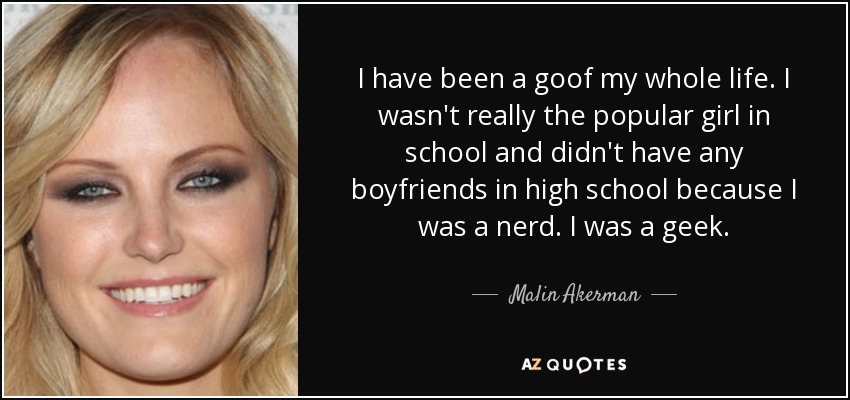 I have been a goof my whole life. I wasn't really the popular girl in school and didn't have any boyfriends in high school because I was a nerd. I was a geek. - Malin Akerman