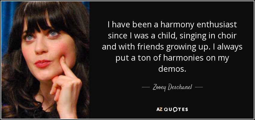 I have been a harmony enthusiast since I was a child, singing in choir and with friends growing up. I always put a ton of harmonies on my demos. - Zooey Deschanel